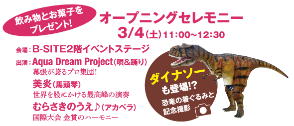 飲み物とお菓子をプレゼント!　オープニングセレモニー　3／4(土)11時~12時半　会場:B-SITE2階イベントステージ　出演:kqua Dream Project(唄＆踊り)幕張が誇るプロ集団!　美炎(馬頭琴)世界を股にかける最高峰の演奏　むらさきのうえ♪(アカペラ)国際大会　金賞のハーモニー　ダイナソーも登場!?恐竜の着ぐるみと記念撮影