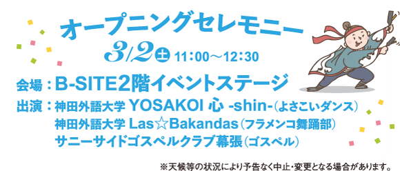 オープニングセレモニー
3/20 11:00~12:30
会場: B-SITE2階イベントステージ
出演:神田外語大学 YOSAKOI 心 -shin- (よさこいダンス)
神田外語大学 Las Bakandas (フラメンコ舞踊部)
サニーサイドゴスペルクラブ幕張 (ゴスペル)
※天候等の状況により予告なく中止・変更
場合があります。
